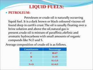 LIQUID FUELS:
 PETROLEUM:
Petroleum or crude oil is naturally occurring
liquid fuel. It is a dark brown or black coloured viscous oil
found deep in earth’s crust.The oil is usually floating over a
brine solution and above the oil,natural gas is
present.crude oil is mixture of paraffinic,olefinic and
aromatic hydrocarbons with small amounts of organic
compunds like N,O and S.
Average composition of crude oil is as follows.
Constituents Percentage
C 80-87
H 11-15
S 0.1-3.5
N+O 0.1-0.5
 