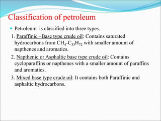 Classification of petroleum
 Petroleum is classified into three types.
1. Paraffinic –Base type crude oil: Contains saturated
hydrocarbons from CH4-C35H72 with smaller amount of
napthenes and aromatics.
2. Napthenic or Asphaltic base type crude oil: Contains
cycloparaffins or napthenes with a smaller amount of paraffins
and aromatics.
3. Mixed base type crude oil: It contains both Paraffinic and
asphaltic hydrocarbons.
 