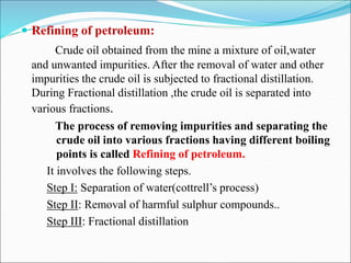  Refining of petroleum:
Crude oil obtained from the mine a mixture of oil,water
and unwanted impurities. After the removal of water and other
impurities the crude oil is subjected to fractional distillation.
During Fractional distillation ,the crude oil is separated into
various fractions.
The process of removing impurities and separating the
crude oil into various fractions having different boiling
points is called Refining of petroleum.
It involves the following steps.
Step I: Separation of water(cottrell’s process)
Step II: Removal of harmful sulphur compounds..
Step III: Fractional distillation
 
