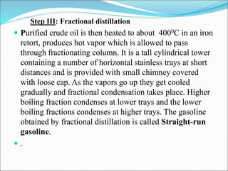 Step III: Fractional distillation
 Purified crude oil is then heated to about 4000C in an iron
retort, produces hot vapor which is allowed to pass
through fractionating column. It is a tall cylindrical tower
containing a number of horizontal stainless trays at short
distances and is provided with small chimney covered
with loose cap. As the vapors go up they get cooled
gradually and fractional condensation takes place. Higher
boiling fraction condenses at lower trays and the lower
boiling fractions condenses at higher trays. The gasoline
obtained by fractional distillation is called Straight-run
gasoline.
 .
 