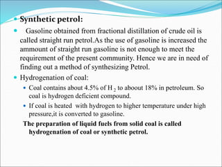  Synthetic petrol:
 Gasoline obtained from fractional distillation of crude oil is
called straight run petrol.As the use of gasoline is increased the
ammount of straight run gasoline is not enough to meet the
requirement of the present community. Hence we are in need of
finding out a method of synthesizing Petrol.
 Hydrogenation of coal:
 Coal contains about 4.5% of H 2 to aboout 18% in petroleum. So
coal is hydrogen deficient compound.
 If coal is heated with hydrogen to higher temperature under high
pressure,it is converted to gasoline.
The preparation of liquid fuels from solid coal is called
hydrogenation of coal or synthetic petrol.
 