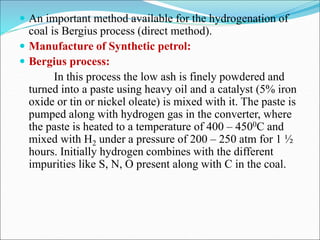  An important method available for the hydrogenation of
coal is Bergius process (direct method).
 Manufacture of Synthetic petrol:
 Bergius process:
In this process the low ash is finely powdered and
turned into a paste using heavy oil and a catalyst (5% iron
oxide or tin or nickel oleate) is mixed with it. The paste is
pumped along with hydrogen gas in the converter, where
the paste is heated to a temperature of 400 – 4500C and
mixed with H2 under a pressure of 200 – 250 atm for 1 ½
hours. Initially hydrogen combines with the different
impurities like S, N, O present along with C in the coal.
 