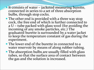  It consists of water – jacketed measuring burette,
connected in series to a set of three absorption
bulbs, through stop cocks.
 The other end is provided with a three way stop
cock, the free end of which is further connected to
a U – tube packed with glass wool (for avoiding the
incoming of any smoke particles, etc.) The
graduated burette is surrounded by a water jacket
to keep the temperature constant of gas during the
experiment.
 The lower end of the burette in connected to a
water reservoir by means of along rubber tubing.
 The absorption bulbs are usually filled with glass
tubes, so that the surface area of contact between
the gas and the solution is increased.
 