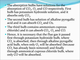  The absorption bulbs have solutions for the
absorption of CO2, O2 and CO respectively. First
bulb has potassium hydroxide solution, and it
absorbs only CO2.
 The second bulb has solution of alkaline pyrogallic
acid and it can absorb CO2 and O2.
 The third bulb contains ammonium cuprous
chloride) and it can absorb CO2, O2 and CO.
 Hence, it is necessary that the flue gas it passed
first through potassium hydroxide bulb, where
CO2 is absorbed, then through alkaline pyrogallic
acid bulb, when only O2 will be absorbed (because
CO2 has already been removed) and finally
through ammonical cuprous chloride bulb, where
only CO will be absorbed.
 