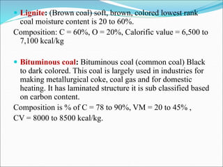  Lignite: (Brown coal) soft, brown, colored lowest rank
coal moisture content is 20 to 60%.
Composition: C = 60%, O = 20%, Calorific value = 6,500 to
7,100 kcal/kg
 Bituminous coal: Bituminous coal (common coal) Black
to dark colored. This coal is largely used in industries for
making metallurgical coke, coal gas and for domestic
heating. It has laminated structure it is sub classified based
on carbon content.
Composition is % of C = 78 to 90%, VM = 20 to 45% ,
CV = 8000 to 8500 kcal/kg.
 