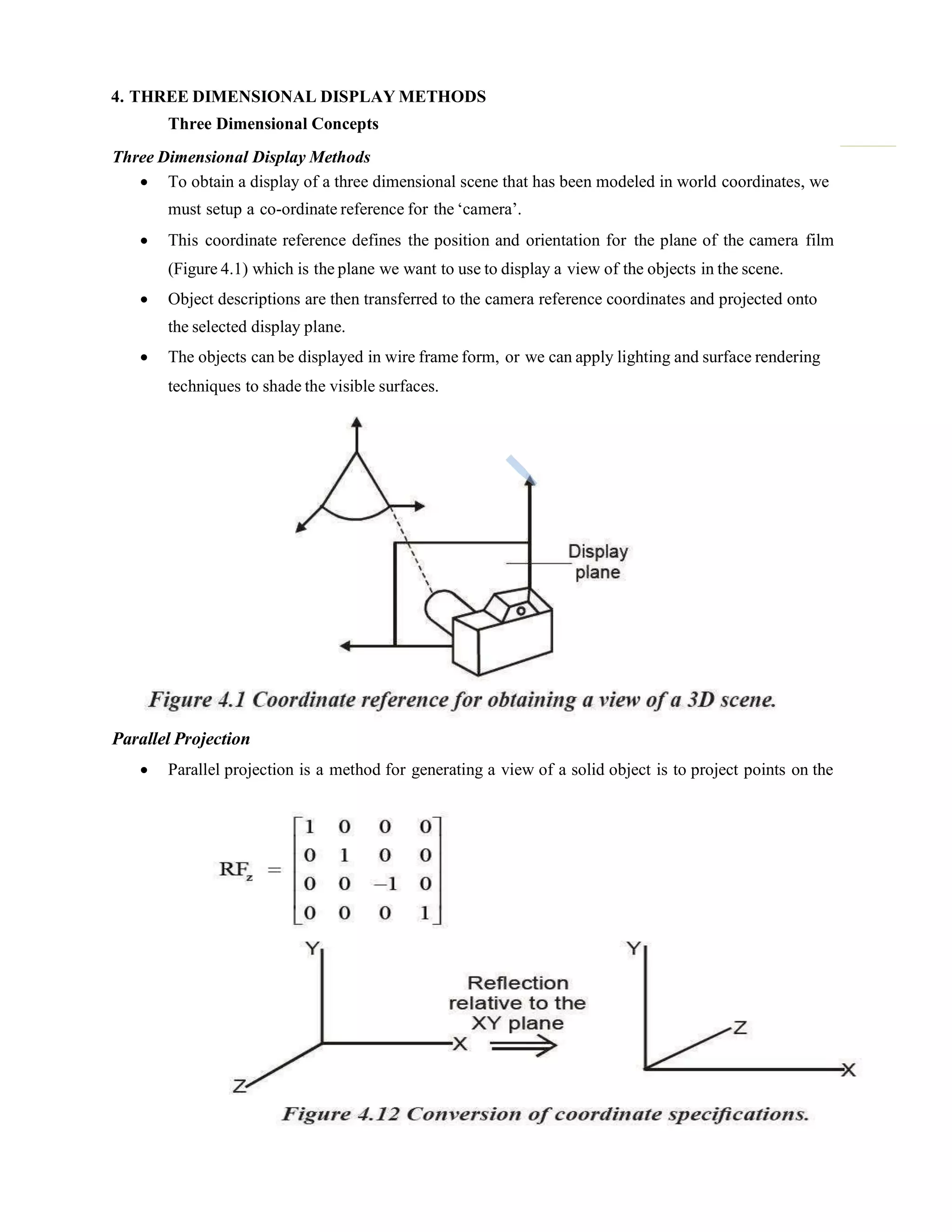4. THREE DIMENSIONAL DISPLAY METHODS
Three Dimensional Concepts
Three Dimensional Display Methods
 To obtain a display of a three dimensional scene that has been modeled in world coordinates, we
must setup a co-ordinate reference for the „camera‟.
 This coordinate reference defines the position and orientation for the plane of the camera film
(Figure 4.1) which is the plane we want to use to display a view of the objects in the scene.
 Object descriptions are then transferred to the camera reference coordinates and projected onto
the selected display plane.
 The objects can be displayed in wire frame form, or we can apply lighting and surface rendering
techniques to shade the visible surfaces.
Parallel Projection
 Parallel projection is a method for generating a view of a solid object is to project points on the
 