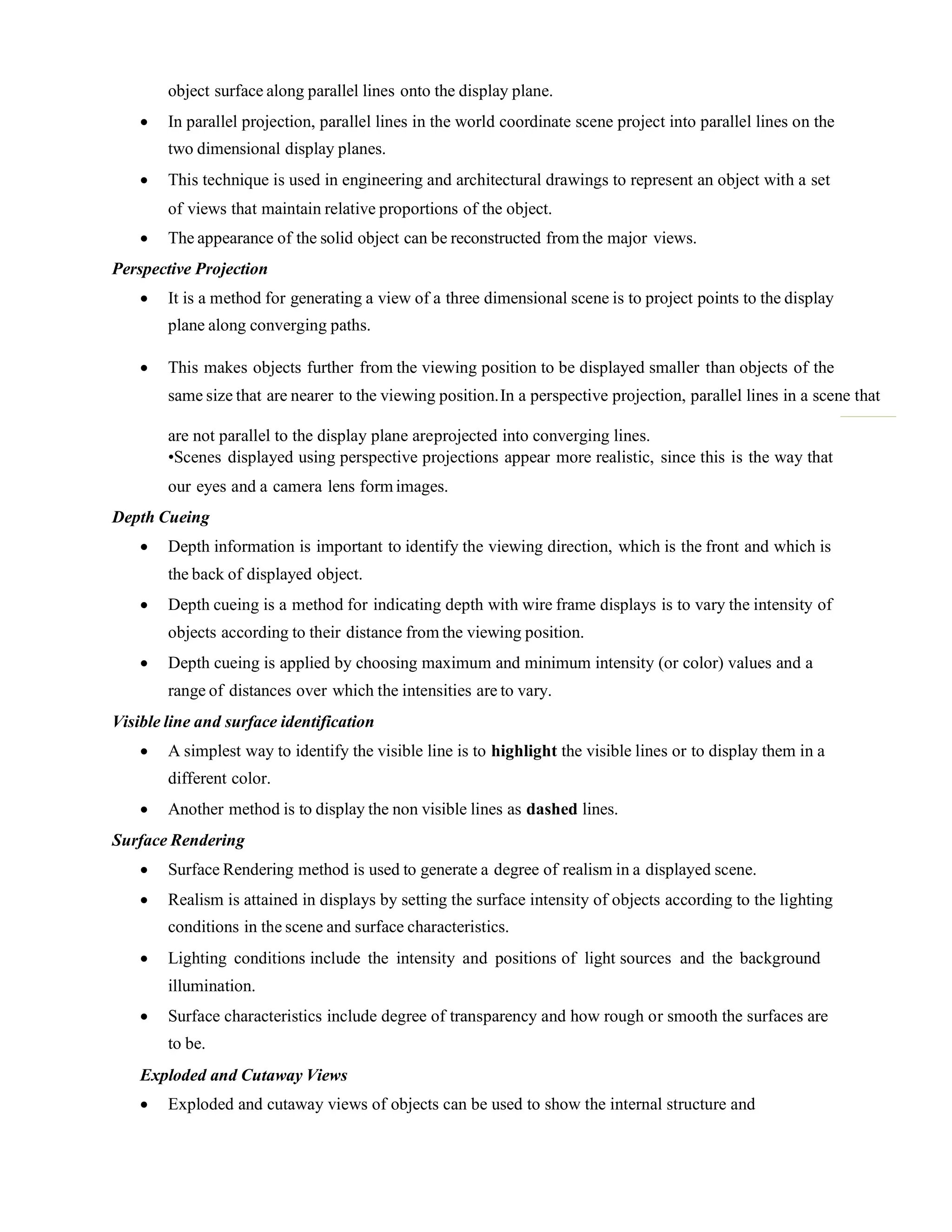 object surface along parallel lines onto the display plane.
 In parallel projection, parallel lines in the world coordinate scene project into parallel lines on the
two dimensional display planes.
 This technique is used in engineering and architectural drawings to represent an object with a set
of views that maintain relative proportions of the object.
 The appearance of the solid object can be reconstructed from the major views.
Perspective Projection
 It is a method for generating a view of a three dimensional scene is to project points to the display
plane along converging paths.
 This makes objects further from the viewing position to be displayed smaller than objects of the
same size that are nearer to the viewing position.In a perspective projection, parallel lines in a scene that
are not parallel to the display plane areprojected into converging lines.
•Scenes displayed using perspective projections appear more realistic, since this is the way that
our eyes and a camera lens form images.
Depth Cueing
 Depth information is important to identify the viewing direction, which is the front and which is
the back of displayed object.
 Depth cueing is a method for indicating depth with wire frame displays is to vary the intensity of
objects according to their distance from the viewing position.
 Depth cueing is applied by choosing maximum and minimum intensity (or color) values and a
range of distances over which the intensities are to vary.
Visible line and surface identification
 A simplest way to identify the visible line is to highlight the visible lines or to display them in a
different color.
 Another method is to display the non visible lines as dashed lines.
Surface Rendering
 Surface Rendering method is used to generate a degree of realism in a displayed scene.
 Realism is attained in displays by setting the surface intensity of objects according to the lighting
conditions in the scene and surface characteristics.
 Lighting conditions include the intensity and positions of light sources and the background
illumination.
 Surface characteristics include degree of transparency and how rough or smooth the surfaces are
to be.
Exploded and Cutaway Views
 Exploded and cutaway views of objects can be used to show the internal structure and
 