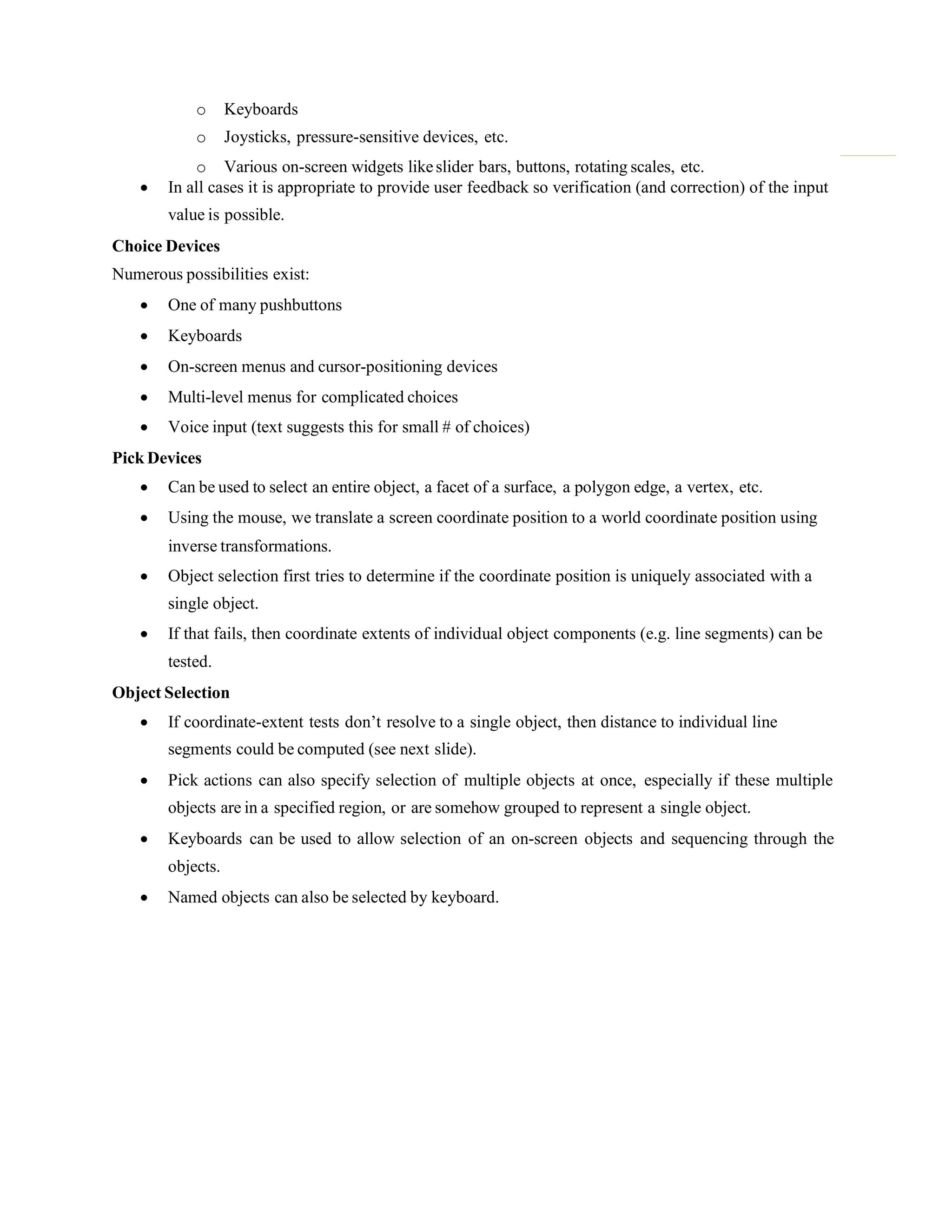 o Keyboards
o Joysticks, pressure-sensitive devices, etc.
o Various on-screen widgets likeslider bars, buttons, rotating scales, etc.
 In all cases it is appropriate to provide user feedback so verification (and correction) of the input
value is possible.
Choice Devices
Numerous possibilities exist:
 One of many pushbuttons
 Keyboards
 On-screen menus and cursor-positioning devices
 Multi-level menus for complicated choices
 Voice input (text suggests this for small # of choices)
Pick Devices
 Can be used to select an entire object, a facet of a surface, a polygon edge, a vertex, etc.
 Using the mouse, we translate a screen coordinate position to a world coordinate position using
inverse transformations.
 Object selection first tries to determine if the coordinate position is uniquely associated with a
single object.
 If that fails, then coordinate extents of individual object components (e.g. line segments) can be
tested.
Object Selection
 If coordinate-extent tests don‟t resolve to a single object, then distance to individual line
segments could be computed (see next slide).
 Pick actions can also specify selection of multiple objects at once, especially if these multiple
objects are in a specified region, or are somehow grouped to represent a single object.
 Keyboards can be used to allow selection of an on-screen objects and sequencing through the
objects.
 Named objects can also be selected by keyboard.
 