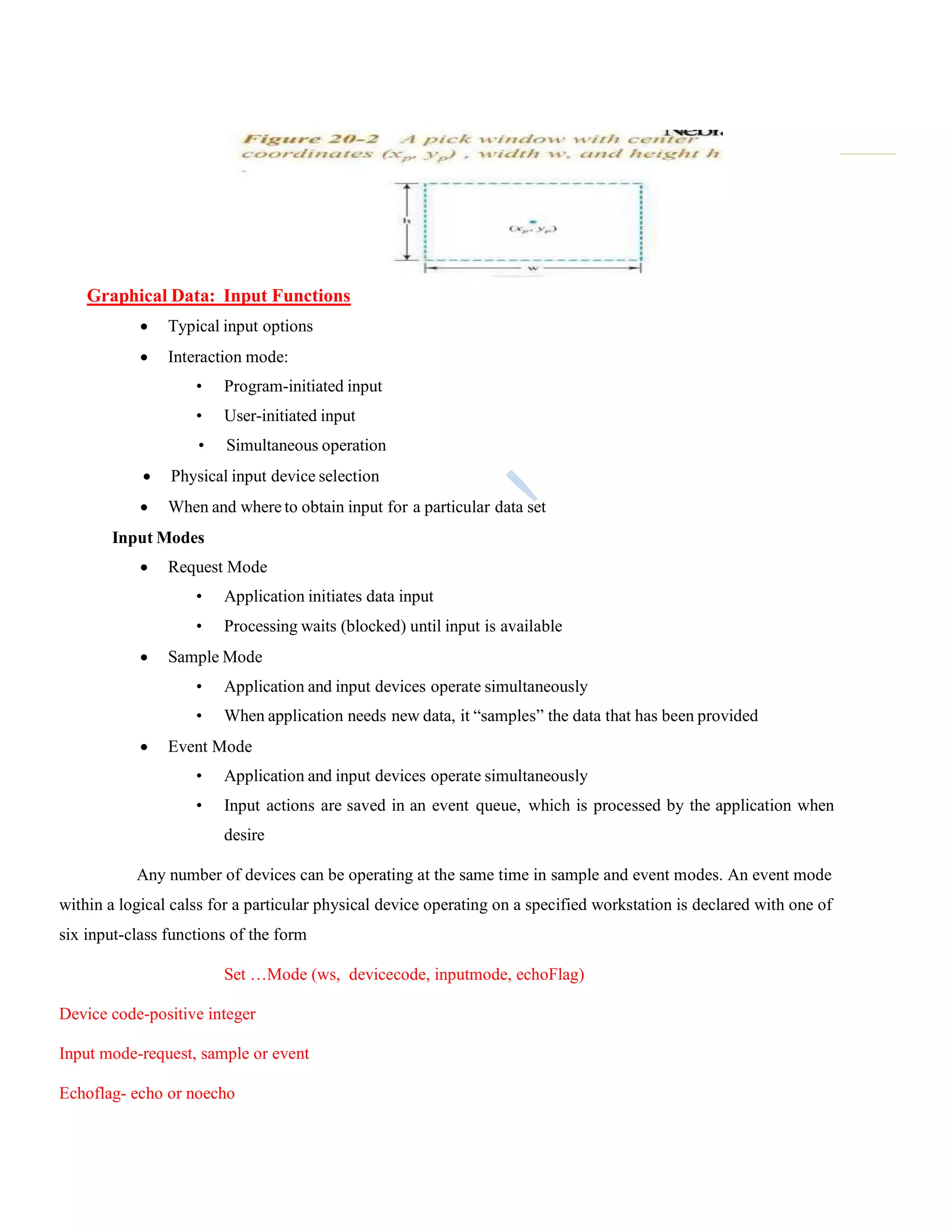 Graphical Data: Input Functions
 Typical input options
 Interaction mode:
• Program-initiated input
• User-initiated input
• Simultaneous operation
 Physical input device selection
 When and where to obtain input for a particular data set
Input Modes
 Request Mode
• Application initiates data input
• Processing waits (blocked) until input is available
 Sample Mode
• Application and input devices operate simultaneously
• When application needs new data, it “samples” the data that has been provided
 Event Mode
• Application and input devices operate simultaneously
• Input actions are saved in an event queue, which is processed by the application when
desire
Any number of devices can be operating at the same time in sample and event modes. An event mode
within a logical calss for a particular physical device operating on a specified workstation is declared with one of
six input-class functions of the form
Set …Mode (ws, devicecode, inputmode, echoFlag)
Device code-positive integer
Input mode-request, sample or event
Echoflag- echo or noecho
 