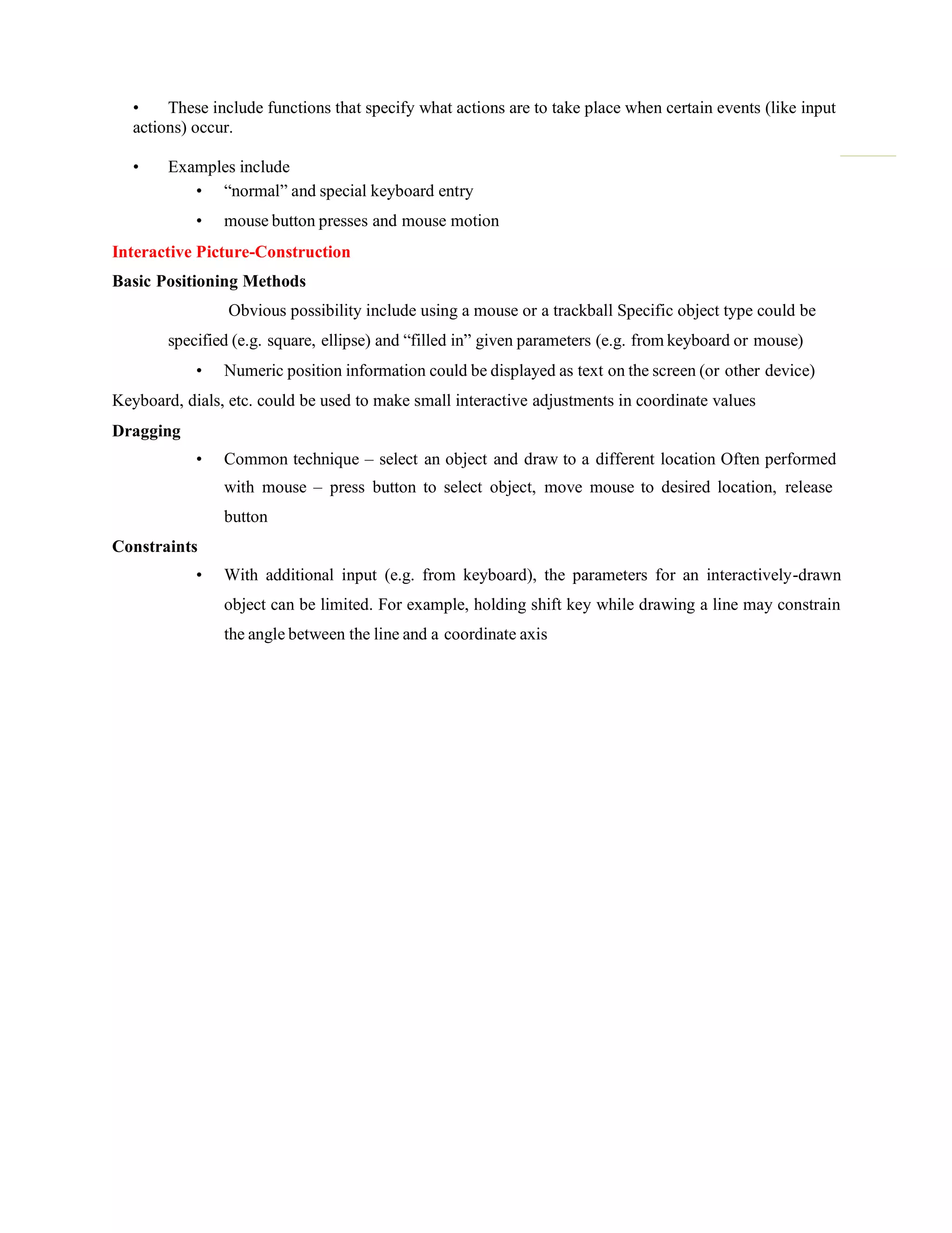 • These include functions that specify what actions are to take place when certain events (like input
actions) occur.
• Examples include
• “normal” and special keyboard entry
• mouse button presses and mouse motion
Interactive Picture-Construction
Basic Positioning Methods
Obvious possibility include using a mouse or a trackball Specific object type could be
specified (e.g. square, ellipse) and “filled in” given parameters (e.g. from keyboard or mouse)
• Numeric position information could be displayed as text on the screen (or other device)
Keyboard, dials, etc. could be used to make small interactive adjustments in coordinate values
Dragging
• Common technique – select an object and draw to a different location Often performed
with mouse – press button to select object, move mouse to desired location, release
button
Constraints
• With additional input (e.g. from keyboard), the parameters for an interactively-drawn
object can be limited. For example, holding shift key while drawing a line may constrain
the angle between the line and a coordinate axis
 