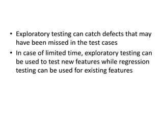 • Exploratory testing can catch defects that may
have been missed in the test cases
• In case of limited time, exploratory testing can
be used to test new features while regression
testing can be used for existing features
 