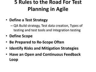 5 Rules to the Road For Test
Planning in Agile
• Define a Test Strategy
– QA Build strategy, Test data creation, Types of
testing and test tools and Integration testing
• Define Scope
• Be Prepared to Re-Scope Often
• Identify Risks and Mitigation Strategies
• Have an Open and Continuous Feedback
Loop
 