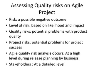 Assessing Quality risks on Agile
Project
• Risk: a possible negative outcome
• Level of risk: based on likelihood and impact
• Quality risks: potential problems with product
quality
• Project risks: potential problems for project
success
• Agile quality risk analysis occurs: At a high
level during release planning by business
• Stakeholders : At a detailed level
 