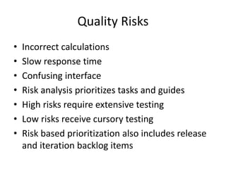 Quality Risks
• Incorrect calculations
• Slow response time
• Confusing interface
• Risk analysis prioritizes tasks and guides
• High risks require extensive testing
• Low risks receive cursory testing
• Risk based prioritization also includes release
and iteration backlog items
 