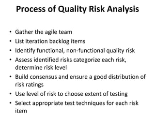 Process of Quality Risk Analysis
• Gather the agile team
• List iteration backlog items
• Identify functional, non-functional quality risk
• Assess identified risks categorize each risk,
determine risk level
• Build consensus and ensure a good distribution of
risk ratings
• Use level of risk to choose extent of testing
• Select appropriate test techniques for each risk
item
 