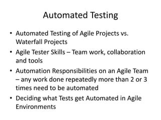 Automated Testing
• Automated Testing of Agile Projects vs.
Waterfall Projects
• Agile Tester Skills – Team work, collaboration
and tools
• Automation Responsibilities on an Agile Team
– any work done repeatedly more than 2 or 3
times need to be automated
• Deciding what Tests get Automated in Agile
Environments
 