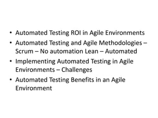 • Automated Testing ROI in Agile Environments
• Automated Testing and Agile Methodologies –
Scrum – No automation Lean – Automated
• Implementing Automated Testing in Agile
Environments – Challenges
• Automated Testing Benefits in an Agile
Environment
 
