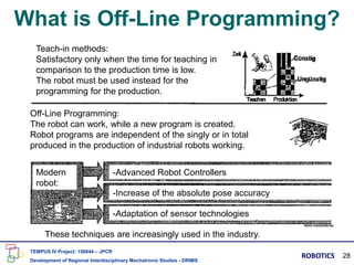 What is Off-Line Programming?
Teach-in methods:
Satisfactory only when the time for teaching in
comparison to the production time is low.
The robot must be used instead for the
programming for the production.
Off-Line Programming:
The robot can work, while a new program is created.
Robot programs are independent of the singly or in total
produced in the production of industrial robots working.
Modern
robot:
These techniques are increasingly used in the industry.
-Advanced Robot Controllers
-Increase of the absolute pose accuracy
-Adaptation of sensor technologies
TEMPUS IV Project: 158644 – JPCR
Development of Regional Interdisciplinary Mechatronic Studies - DRIMS
ROBOTICS 28
 