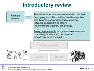 Introductory review
From the
definition:
The industrial robot is an automatically controlled
freely programmable, multifunctional manipulator
with three or more programmable axes, for
Industrial applications in either a
fixed or mobile platform, can be used.
Freely programmable: programmable movements
or auxiliary functions without physical
amendment to be changed.
Robot programming
On-Line Off-Line
TEMPUS IV Project: 158644 – JPCR
Development of Regional Interdisciplinary Mechatronic Studies - DRIMS
ROBOTICS 3
 