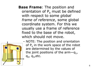 Base Frame: The position and
orientation of Pe must be defined
with respect to some global
frame of reference, some global
coordinate system. For this we
usually use a frame of reference
fixed to the base of the robot,
which should not move.
– NOTE: The position and orientation
of Pe in the work space of the robot
are determined by the values of
the joint positions of the arm—q1,
q2, q3,etc.
8
 