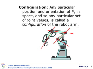 Configuration: Any particular
position and orientation of Pe in
space, and so any particular set
of joint values, is called a
configuration of the robot arm.
TEMPUS IV Project: 158644 – JPCR
Development of Regional Interdisciplinary Mechatronic Studies - DRIMS
ROBOTICS 9
 