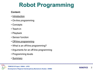 Robot Programming
Content:
• Introduction
• On-line programming
• Concepts
• Teach-in
• Playback
• Sensor function
• Off-l...