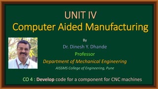 UNIT IV
Computer Aided Manufacturing
By
Dr. Dinesh Y. Dhande
Professor
Department of Mechanical Engineering
AISSMS College of Engineering, Pune
CO 4 : Develop code for a component for CNC machines
 