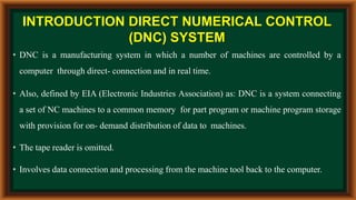 INTRODUCTION DIRECT NUMERICAL CONTROL
(DNC) SYSTEM
• DNC is a manufacturing system in which a number of machines are controlled by a
computer through direct- connection and in real time.
• Also, defined by EIA (Electronic Industries Association) as: DNC is a system connecting
a set of NC machines to a common memory for part program or machine program storage
with provision for on- demand distribution of data to machines.
• The tape reader is omitted.
• Involves data connection and processing from the machine tool back to the computer.
 