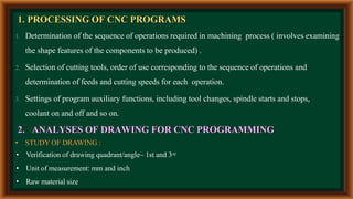 1. PROCESSING OF CNC PROGRAMS
1. Determination of the sequence of operations required in machining process ( involves examining
the shape features of the components to be produced) .
2. Selection of cutting tools, order of use corresponding to the sequence of operations and
determination of feeds and cutting speeds for each operation.
3. Settings of program auxiliary functions, including tool changes, spindle starts and stops,
coolant on and off and so on.
2. ANALYSES OF DRAWING FOR CNC PROGRAMMING
• STUDY OF DRAWING :
• Verification of drawing quadrant/angle~ 1st and 3rd
• Unit of measurement: mm and inch
• Raw material size
 