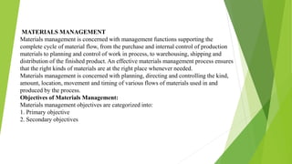 MATERIALS MANAGEMENT
Materials management is concerned with management functions supporting the
complete cycle of material flow, from the purchase and internal control of production
materials to planning and control of work in process, to warehousing, shipping and
distribution of the finished product. An effective materials management process ensures
that the right kinds of materials are at the right place whenever needed.
Materials management is concerned with planning, directing and controlling the kind,
amount, location, movement and timing of various flows of materials used in and
produced by the process.
Objectives of Materials Management:
Materials management objectives are categorized into:
1. Primary objective
2. Secondary objectives
 