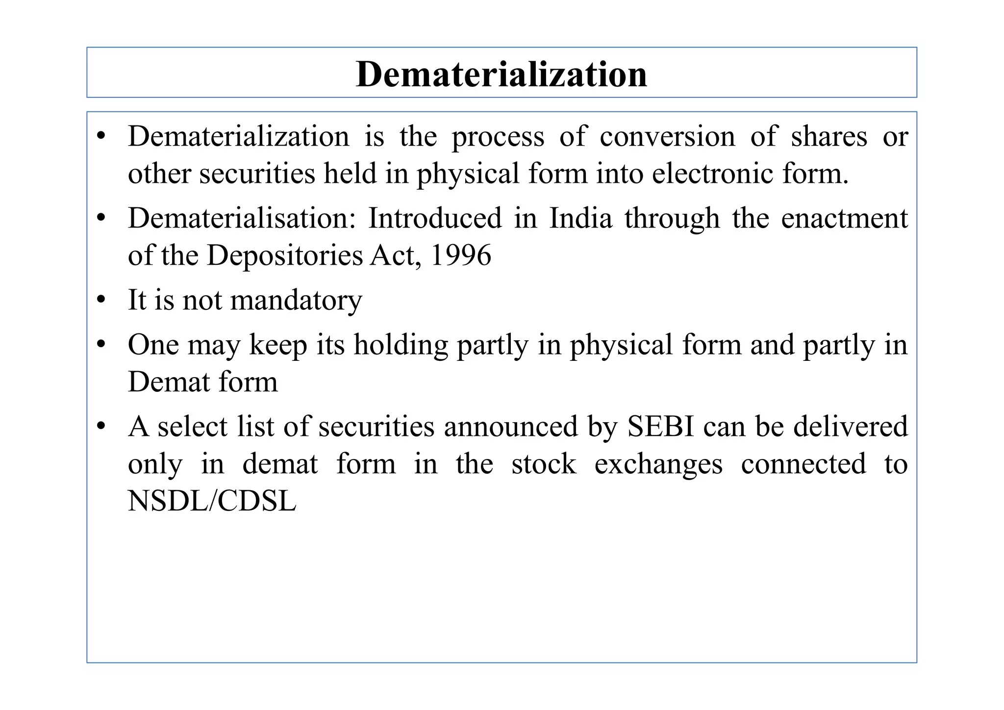Dematerialization
• Dematerialization is the process of conversion of shares or
other securities held in physical form into electronic form.
• Dematerialisation: Introduced in India through the enactment
of the Depositories Act, 1996
• It is not mandatory
• One may keep its holding partly in physical form and partly in
• One may keep its holding partly in physical form and partly in
Demat form
• A select list of securities announced by SEBI can be delivered
only in demat form in the stock exchanges connected to
NSDL/CDSL
 