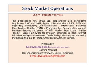 Stock Market Operations
Unit IV – Depository Services
The Depositories Act, 1996; SEBI Depositories and Participants
Regulations 1996 and 2012; Types of Depositories - NSDL, CDSL and
Depository Participant; Dematerialization - International Securities
Identification Number (ISIN) - Procedure for Dematerialization and
Rematerialization; Settlement of Off- Market Transactions: Insider
Trading - Legal Framework for Investor Protection in India; Internet
Initiatives at Depository services; Credit Rating- Meaning and Necessity,
Trading - Legal Framework for Investor Protection in India; Internet
Initiatives at Depository services; Credit Rating- Meaning and Necessity,
Methodology of Credit Rating, Credit Rating Agencies in India.
Prepared by
Mr. Dayananda Huded M.Com JRF, NET 3 Times, & KSET
Teaching Assistant
Rani Channamma University, PG Centre, Jamkhandi
E-mail: dayanandch65@gmail.com
 