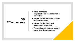 OD
Effectiveness
• More impact on
organizational than individual
outcomes
• Works better for white collars
than blue collars
• Works better if multiple
techniques are used
• Technological change shows
more positive outcomes
 