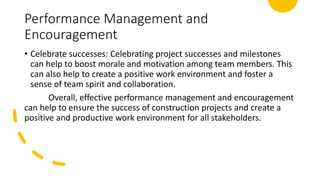 Performance Management and
Encouragement
• Celebrate successes: Celebrating project successes and milestones
can help to boost morale and motivation among team members. This
can also help to create a positive work environment and foster a
sense of team spirit and collaboration.
Overall, effective performance management and encouragement
can help to ensure the success of construction projects and create a
positive and productive work environment for all stakeholders.
 