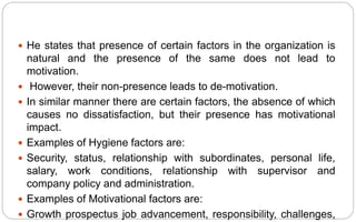  He states that presence of certain factors in the organization is
natural and the presence of the same does not lead to
motivation.
 However, their non-presence leads to de-motivation.
 In similar manner there are certain factors, the absence of which
causes no dissatisfaction, but their presence has motivational
impact.
 Examples of Hygiene factors are:
 Security, status, relationship with subordinates, personal life,
salary, work conditions, relationship with supervisor and
company policy and administration.
 Examples of Motivational factors are:
 Growth prospectus job advancement, responsibility, challenges,
 