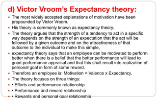 d) Victor Vroom’s Expectancy theory:
 The most widely accepted explanations of motivation have been
propounded by Victor Vroom.
 His theory is commonly known as expectancy theory.
 The theory argues that the strength of a tendency to act in a specific
way depends on the strength of an expectation that the act will be
followed by a given outcome and on the attractiveness of that
outcome to the individual to make this simple,
 expectancy theory says that an employee can be motivated to perform
better when there is a belief that the better performance will lead to
good performance appraisal and that this shall result into realization of
personal goal in form of some reward.
 Therefore an employee is: Motivation = Valence x Expectancy.
 The theory focuses on three things:
 • Efforts and performance relationship
 • Performance and reward relationship
 • Rewards and personal goal relationship
 