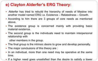 e) Clayton Alderfer’s ERG Theory:
 Alderfer has tried to rebuild the hierarchy of needs of Maslow into
another model named ERG i.e. Existence – Relatedness – Growth.
 According to him there are 3 groups of core needs as mentioned
above.
 The existence group is concerned mainly with providing basic
material existence.
 The second group is the individuals need to maintain interpersonal
relationship with
other members in the group.
 The final group is the intrinsic desire to grow and develop personally.
 The major conclusions of this theory are :
 In an individual, more than one need may be operative at the same
time.
 If a higher need goes unsatisfied than the desire to satisfy a lower
 