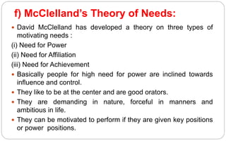 f) McClelland’s Theory of Needs:
 David McClelland has developed a theory on three types of
motivating needs :
(i) Need for Power
(ii) Need for Affiliation
(iii) Need for Achievement
 Basically people for high need for power are inclined towards
influence and control.
 They like to be at the center and are good orators.
 They are demanding in nature, forceful in manners and
ambitious in life.
 They can be motivated to perform if they are given key positions
or power positions.
 