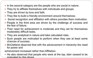  In the second category are the people who are social in nature.
 They try to affiliate themselves with individuals and groups.
 They are driven by love and faith.
 They like to build a friendly environment around themselves.
 Social recognition and affiliation with others provides them motivation.
 People in the third area are driven by the challenge of success and
the fear of failure.
 Their need for achievement is moderate and they set for themselves
moderately difficult tasks.
 They are analytical in nature and take calculated risks.
 Such people are motivated to perform when they see at least some
chances of success.
 McClelland observed that with the advancement in hierarchy the need
for power and
achievement increased rather than Affiliation.
 He also observed that people who were at the top, later ceased to be
 