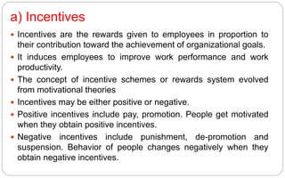 a) Incentives
 Incentives are the rewards given to employees in proportion to
their contribution toward the achievement of organizational goals.
 It induces employees to improve work performance and work
productivity.
 The concept of incentive schemes or rewards system evolved
from motivational theories
 Incentives may be either positive or negative.
 Positive incentives include pay, promotion. People get motivated
when they obtain positive incentives.
 Negative incentives include punishment, de-promotion and
suspension. Behavior of people changes negatively when they
obtain negative incentives.
 