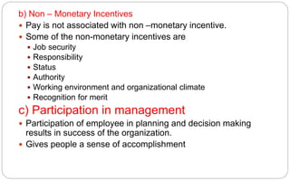 b) Non – Monetary Incentives
 Pay is not associated with non –monetary incentive.
 Some of the non-monetary incentives are
 Job security
 Responsibility
 Status
 Authority
 Working environment and organizational climate
 Recognition for merit
c) Participation in management
 Participation of employee in planning and decision making
results in success of the organization.
 Gives people a sense of accomplishment
 