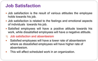 Job Satisfaction
 Job satisfaction is the result of various attitudes the employee
holds towards his job.
 Job satisfaction is related to the feelings and emotional aspects
of individuals towards his job.
 Satisfied employees will have a positive attitude towards his
work, while dissatisfied employees will have a negative attitude.
1) Job satisfaction and absenteeism
 Satisfied employees will have a lower rate of absenteeism
where as dissatisfied employees will have higher rate of
absenteeism.
 This will affect scheduled work in an organization.
 