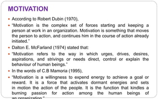 MOTIVATION
 According to Robert Dubin (1970),
 “Motivation is the complex set of forces starting and keeping a
person at work in an organization. Motivation is something that moves
the person to action, and continues him in the course of action already
initiated.”
 Dalton E. McFarland (1974) stated that:
 “Motivation refers to the way in which urges, drives, desires,
aspirations, and strivings or needs direct, control or explain the
behaviour of human beings.”
 In the words of C.B Mamoria (1995),
 “Motivation is a willingness to expend energy to achieve a goal or
reward. It is a force that activates dormant energies and sets
in motion the action of the people. It is the function that kindles a
burning passion for action among the human beings of
 