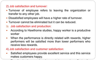 2) Job satisfaction and turnover:
 Turnover of employee refers to leaving the organization or
transfer to any other job.
 Dissatisfied employees will have a higher rate of turnover.
 Turnover cannot be eliminated but it can be reduced.
3) Job satisfaction and production:
 According to Hawthorne studies, happy worker is a productive
worker
 When the performance is directly related with rewards, higher
performers will be satisfied more than lower performers who
receive less rewards.
4) Job satisfaction and customer satisfaction:
 Satisfied employees provide excellent service and this service
makes customers happy.
 