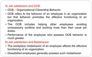 5) Job satisfaction and OCB:
 OCB – Organizational Citizenship Behavior.
 OCB refers to the behavior of an employee in an organization
but that behavior promotes the effective functioning of an
organization.
 The OCB includes helping other employees avoiding
unnecessary conflicts and working more than their usual job
duties.
 Performance of the employee who possess OCB behavior is
much greater.
6) Job satisfaction and Misbehavior:
 The workplace misbehavior of an employee affects the effective
functioning of an organization.
 Dissatisfied employees generally possess such misbehavior
 
