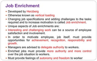Job Enrichment
 Developed by Herzberg
 Otherwise known as vertical loading
 Changing job specifications and adding challenges to the tasks
required and to increase motivation is called Job enrichment.
 Unique aspects of Job enrichments are:
 Interesting and challenging work can be a source of employee
satisfaction and involvement.
 In order to motivate employee, job itself, must provide
opportunities for achievement, recognition, responsibility and
growth.
 Managers are advised to delegate authority to workers.
 Enriched jobs must provide more authority and more control
over the job situation to workers.
 Must provide feelings of autonomy and freedom to worker
 