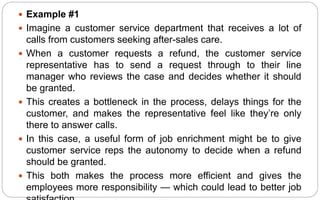  Example #1
 Imagine a customer service department that receives a lot of
calls from customers seeking after-sales care.
 When a customer requests a refund, the customer service
representative has to send a request through to their line
manager who reviews the case and decides whether it should
be granted.
 This creates a bottleneck in the process, delays things for the
customer, and makes the representative feel like they’re only
there to answer calls.
 In this case, a useful form of job enrichment might be to give
customer service reps the autonomy to decide when a refund
should be granted.
 This both makes the process more efficient and gives the
employees more responsibility — which could lead to better job
 
