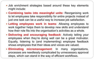  Job enrichment strategies based around these key elements
might include:
 Combining tasks into meaningful units: Reorganising work
to let employees take responsibility for entire projects instead of
just one task can be a useful way to increase job satisfaction.
 Letting employees work in teams: Allowing employees to
work together helps them to develop new skills and understand
how their role fits into the organisation’s activities as a whole.
 Delivering and encouraging feedback: Actively telling your
employees when they’re doing well can be a great motivator.
Equally, listening to (and implementing) employee feedback
shows employees that their ideas and voices are valued.
 Eliminating micromanagement: In many organisations,
processes are needlessly complicated by unnecessary approval
steps, which can stand in the way of efficient workflows.
 