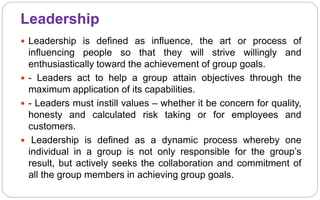 Leadership
 Leadership is defined as influence, the art or process of
influencing people so that they will strive willingly and
enthusiastically toward the achievement of group goals.
 - Leaders act to help a group attain objectives through the
maximum application of its capabilities.
 - Leaders must instill values – whether it be concern for quality,
honesty and calculated risk taking or for employees and
customers.
 Leadership is defined as a dynamic process whereby one
individual in a group is not only responsible for the group’s
result, but actively seeks the collaboration and commitment of
all the group members in achieving group goals.
 