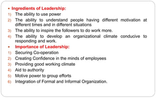  Ingredients of Leadership:
1) The ability to use power
2) The ability to understand people having different motivation at
different times and in different situations
3) The ability to inspire the followers to do work more.
4) The ability to develop an organizational climate conducive to
responding and work.
 Importance of Leadership:
1) Securing Co-operation
2) Creating Confidence in the minds of employees
3) Providing good working climate
4) Aid to authority
5) Motive power to group efforts
6) Integration of Formal and Informal Organization.
 